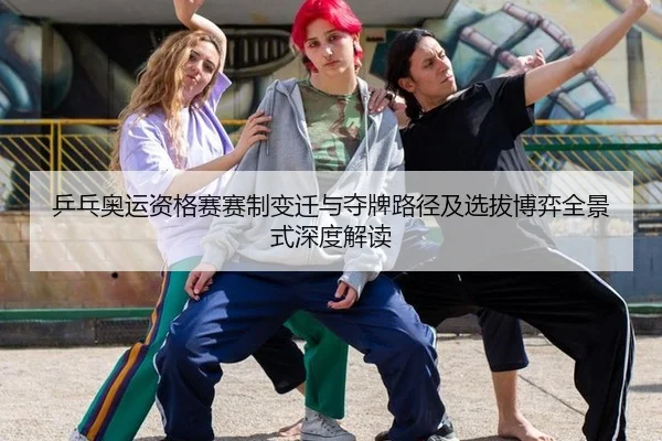 乒乓奥运资格赛赛制变迁与夺牌路径及选拔博弈全景式深度解读
