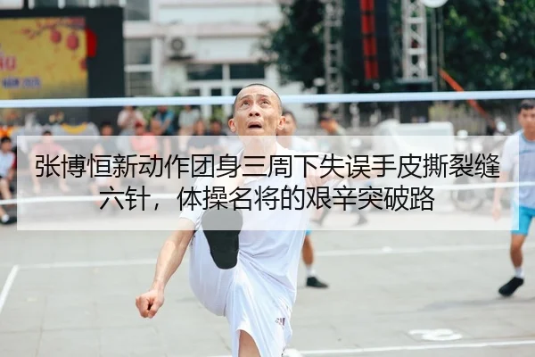 张博恒新动作团身三周下失误手皮撕裂缝六针，体操名将的艰辛突破路
