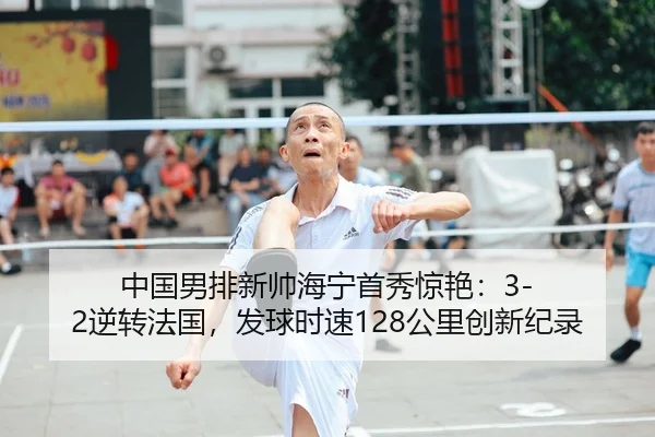 中国男排新帅海宁首秀惊艳：3-2逆转法国，发球时速128公里创新纪录