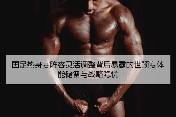国足热身赛阵容灵活调整背后暴露的世预赛体能储备与战略隐忧